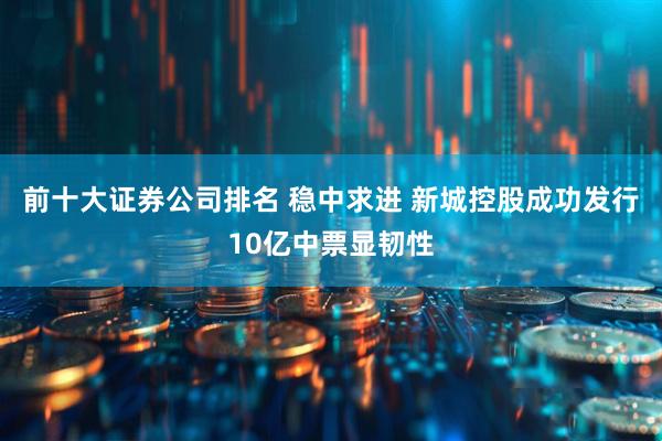 前十大证券公司排名 稳中求进 新城控股成功发行10亿中票显韧性