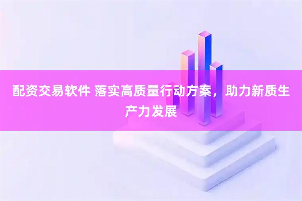 配资交易软件 落实高质量行动方案，助力新质生产力发展