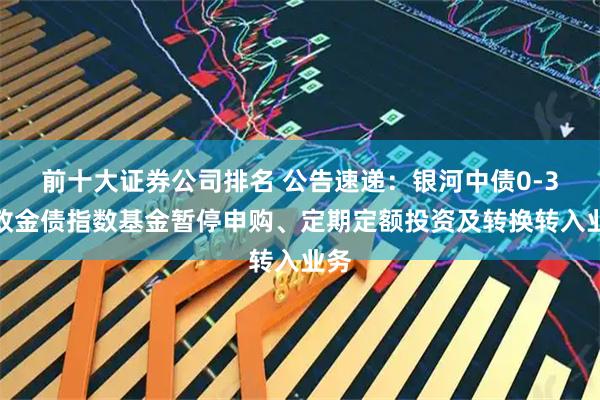 前十大证券公司排名 公告速递：银河中债0-3年政金债指数基金暂停申购、定期定额投资及转换转入业务
