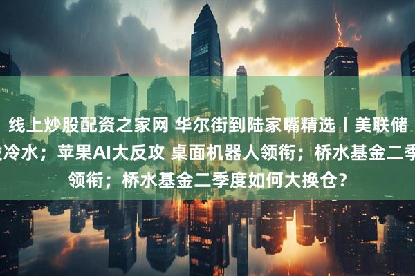 线上炒股配资之家网 华尔街到陆家嘴精选丨美联储票委员给降息泼冷水；苹果AI大反攻 桌面机器人领衔；桥水基金二季度如何大换仓？