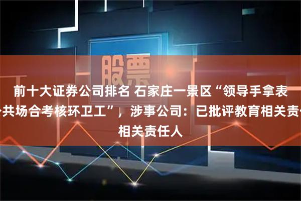 前十大证券公司排名 石家庄一景区“领导手拿表格公共场合考核环卫工”，涉事公司：已批评教育相关责任人