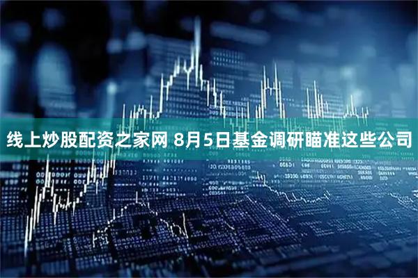 线上炒股配资之家网 8月5日基金调研瞄准这些公司