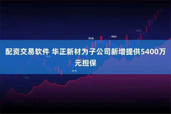 配资交易软件 华正新材为子公司新增提供5400万元担保
