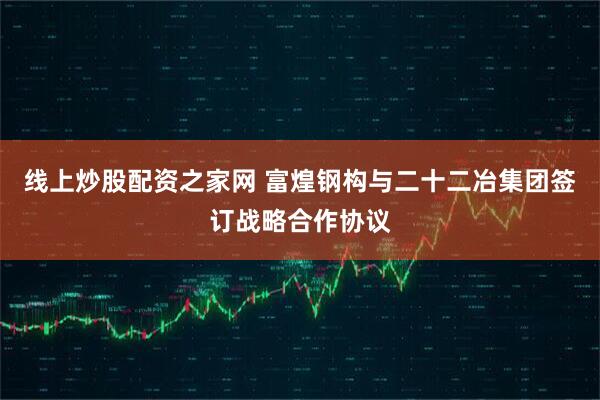 线上炒股配资之家网 富煌钢构与二十二冶集团签订战略合作协议