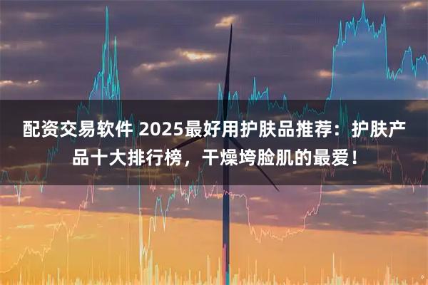 配资交易软件 2025最好用护肤品推荐：护肤产品十大排行榜，干燥垮脸肌的最爱！