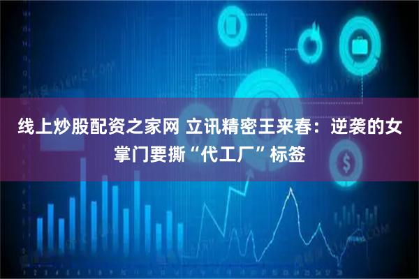 线上炒股配资之家网 立讯精密王来春：逆袭的女掌门要撕“代工厂”标签