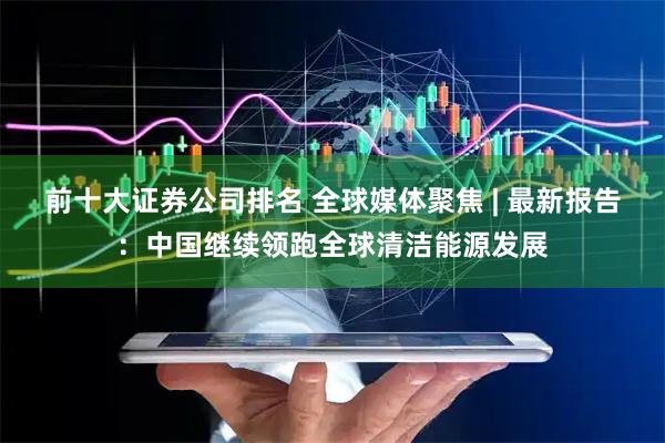 前十大证券公司排名 全球媒体聚焦 | 最新报告：中国继续领跑全球清洁能源发展