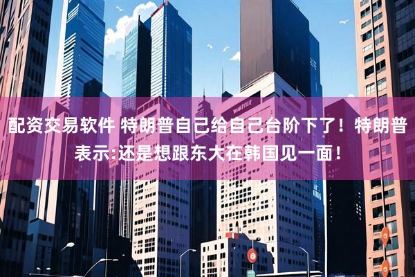 配资交易软件 特朗普自己给自己台阶下了！特朗普表示:还是想跟东大在韩国见一面！