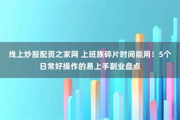 线上炒股配资之家网 上班族碎片时间能用！5个日常好操作的易上手副业盘点