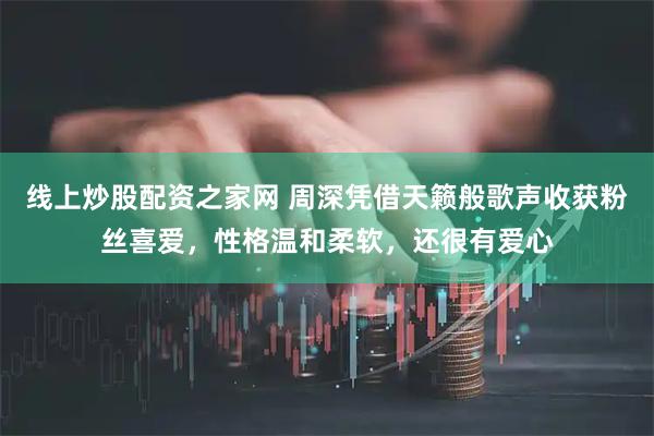 线上炒股配资之家网 周深凭借天籁般歌声收获粉丝喜爱，性格温和柔软，还很有爱心