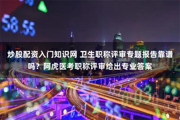 炒股配资入门知识网 卫生职称评审专题报告靠谱吗？阿虎医考职称评审给出专业答案