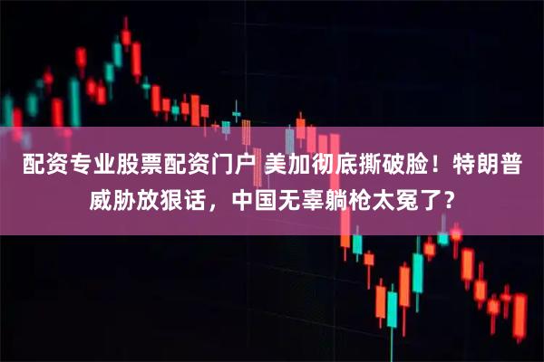 配资专业股票配资门户 美加彻底撕破脸！特朗普威胁放狠话，中国无辜躺枪太冤了？