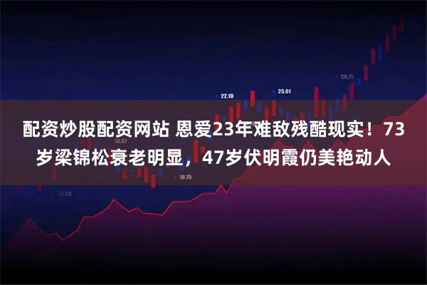 配资炒股配资网站 恩爱23年难敌残酷现实！73岁梁锦松衰老明显，47岁伏明霞仍美艳动人