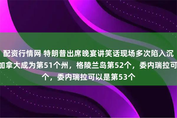 配资行情网 特朗普出席晚宴讲笑话现场多次陷入沉默：我想让加拿大成为第51个州，格陵兰岛第52个，委内瑞拉可以是第53个