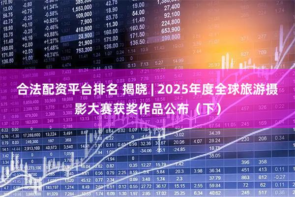 合法配资平台排名 揭晓 | 2025年度全球旅游摄影大赛获奖作品公布（下）