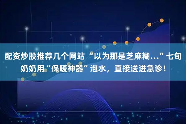 配资炒股推荐几个网站 “以为那是芝麻糊…”七旬奶奶用“保暖神器”泡水,直接送进急诊!