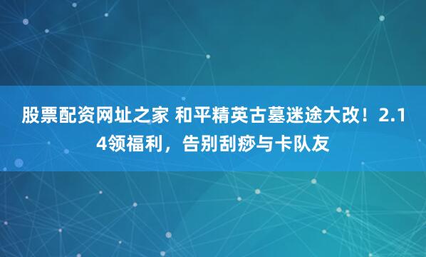 股票配资网址之家 和平精英古墓迷途大改！2.14领福利，告别刮痧与卡队友