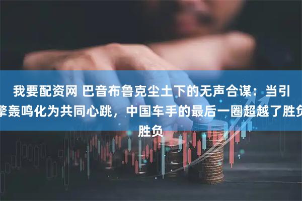 我要配资网 巴音布鲁克尘土下的无声合谋：当引擎轰鸣化为共同心跳，中国车手的最后一圈超越了胜负