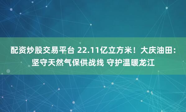配资炒股交易平台 22.11亿立方米！大庆油田：坚守天然气保供战线 守护温暖龙江