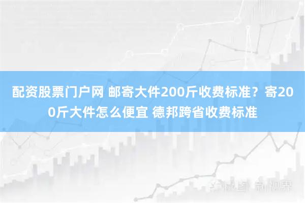 配资股票门户网 邮寄大件200斤收费标准？寄200斤大件怎么便宜 德邦跨省收费标准