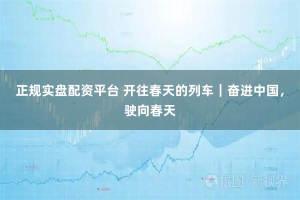 正规实盘配资平台 开往春天的列车｜奋进中国，驶向春天