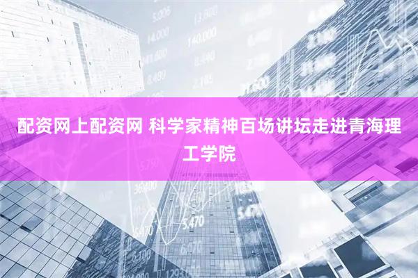 配资网上配资网 科学家精神百场讲坛走进青海理工学院