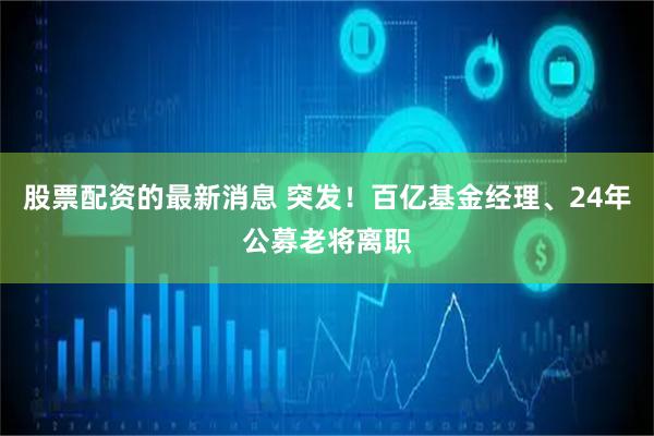 股票配资的最新消息 突发！百亿基金经理、24年公募老将离职