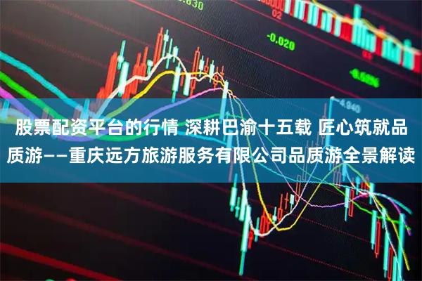 股票配资平台的行情 深耕巴渝十五载 匠心筑就品质游——重庆远方旅游服务有限公司品质游全景解读