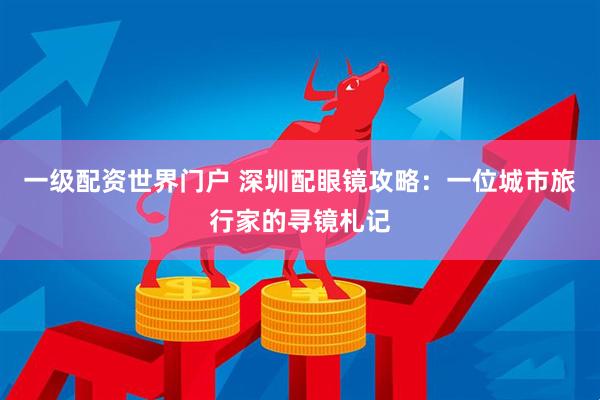 一级配资世界门户 深圳配眼镜攻略:一位城市旅行家的寻镜札记