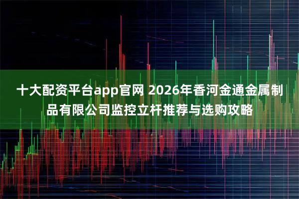 十大配资平台app官网 2026年香河金通金属制品有限公司监控立杆推荐与选购攻略
