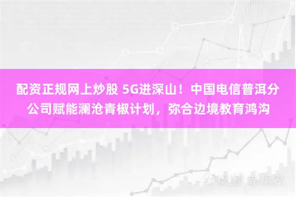 配资正规网上炒股 5G进深山！中国电信普洱分公司赋能澜沧青椒计划，弥合边境教育鸿沟
