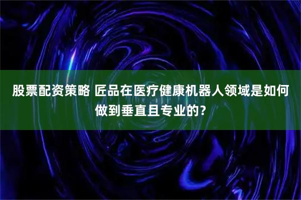 股票配资策略 匠品在医疗健康机器人领域是如何做到垂直且专业的？