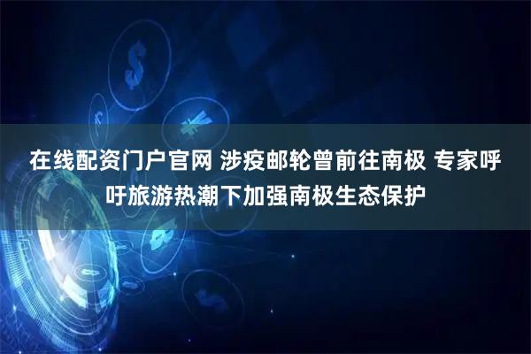 在线配资门户官网 涉疫邮轮曾前往南极 专家呼吁旅游热潮下加强南极生态保护