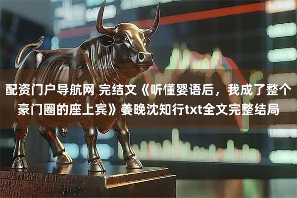 配资门户导航网 完结文《听懂婴语后，我成了整个豪门圈的座上宾》姜晚沈知行txt全文完整结局