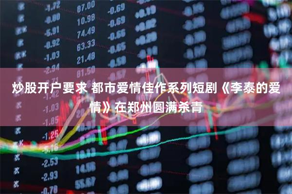 炒股开户要求 都市爱情佳作系列短剧《李泰的爱情》在郑州圆满杀青