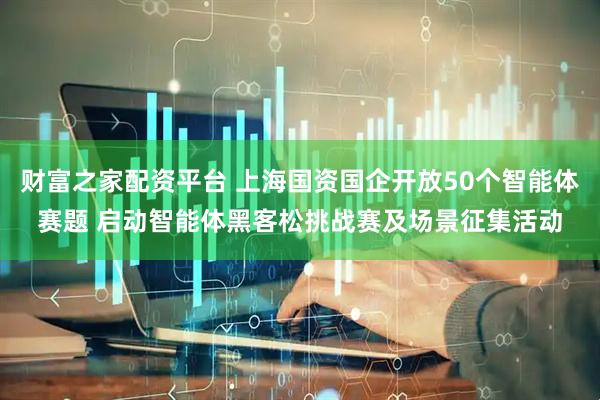 财富之家配资平台 上海国资国企开放50个智能体赛题 启动智能体黑客松挑战赛及场景征集活动