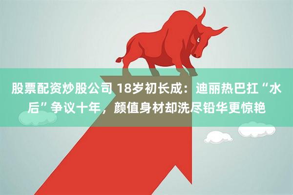 股票配资炒股公司 18岁初长成：迪丽热巴扛“水后”争议十年，颜值身材却洗尽铅华更惊艳