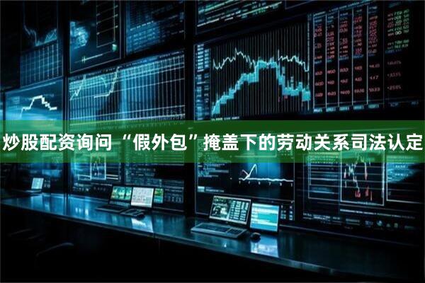 炒股配资询问 “假外包”掩盖下的劳动关系司法认定